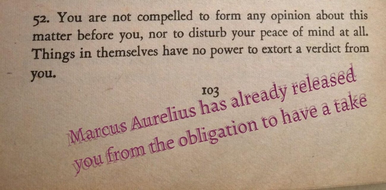 A photo of page 103 of a book. The book's text reads: 52. You are not compelled to form any opinion about this matter before you, nor to disturb your peace of mind at all. Things in themselves have no power to extort a verdict from you. Shaky purple text has been photoshopped below that, reading Marcus Aurelius has already released you from the obligation to have a take.