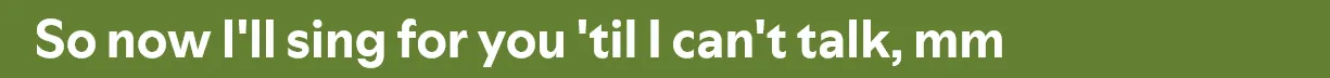 So now I'll sing for you 'til I can't talk